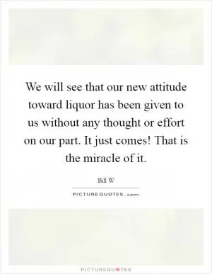 We will see that our new attitude toward liquor has been given to us without any thought or effort on our part. It just comes! That is the miracle of it Picture Quote #1