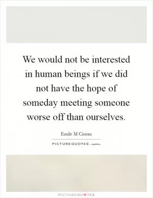We would not be interested in human beings if we did not have the hope of someday meeting someone worse off than ourselves Picture Quote #1