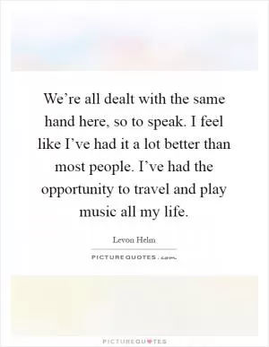 We’re all dealt with the same hand here, so to speak. I feel like I’ve had it a lot better than most people. I’ve had the opportunity to travel and play music all my life Picture Quote #1