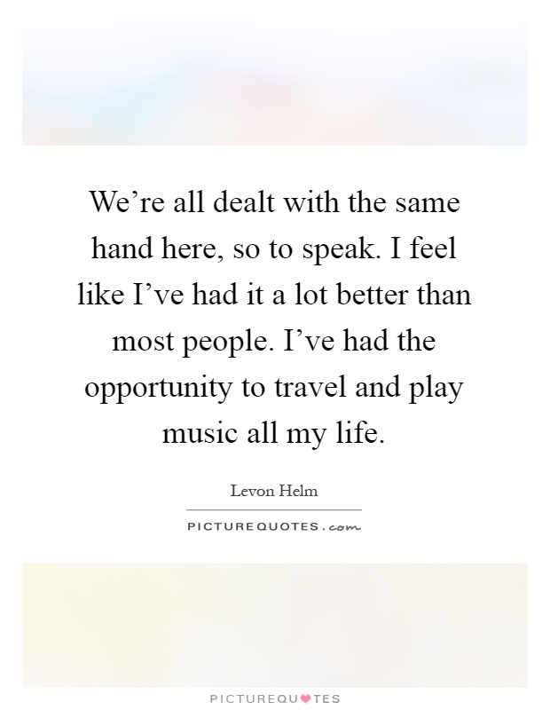 We're all dealt with the same hand here, so to speak. I feel like I've had it a lot better than most people. I've had the opportunity to travel and play music all my life Picture Quote #1