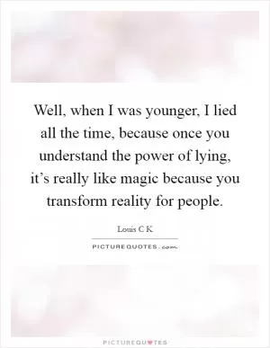Well, when I was younger, I lied all the time, because once you understand the power of lying, it’s really like magic because you transform reality for people Picture Quote #1