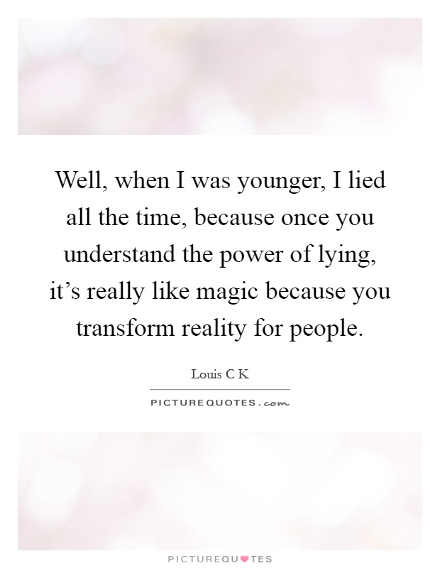 Well, when I was younger, I lied all the time, because once you understand the power of lying, it's really like magic because you transform reality for people Picture Quote #1