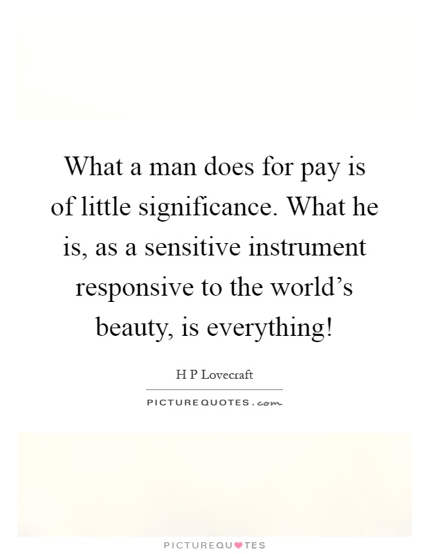 What a man does for pay is of little significance. What he is, as a sensitive instrument responsive to the world's beauty, is everything! Picture Quote #1