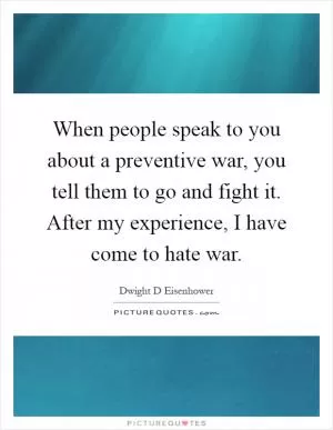 When people speak to you about a preventive war, you tell them to go and fight it. After my experience, I have come to hate war Picture Quote #1