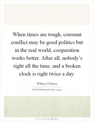 When times are tough, constant conflict may be good politics but in the real world, cooperation works better. After all, nobody’s right all the time, and a broken clock is right twice a day Picture Quote #1