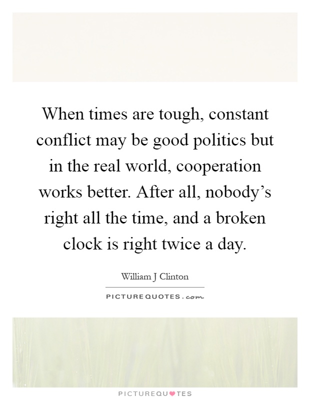 When times are tough, constant conflict may be good politics but in the real world, cooperation works better. After all, nobody's right all the time, and a broken clock is right twice a day Picture Quote #1