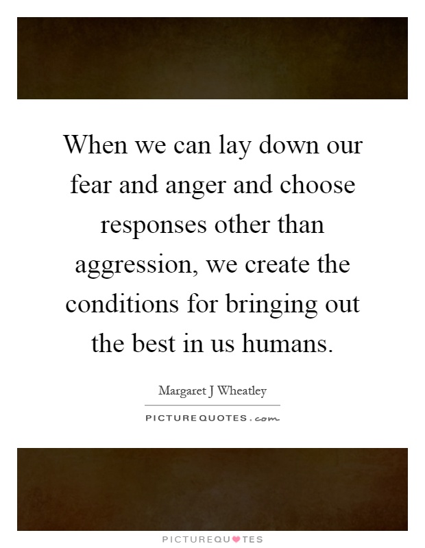 When we can lay down our fear and anger and choose responses other than aggression, we create the conditions for bringing out the best in us humans Picture Quote #1