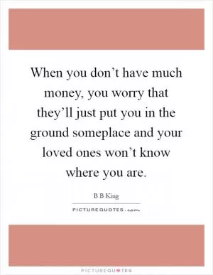 When you don’t have much money, you worry that they’ll just put you in the ground someplace and your loved ones won’t know where you are Picture Quote #1