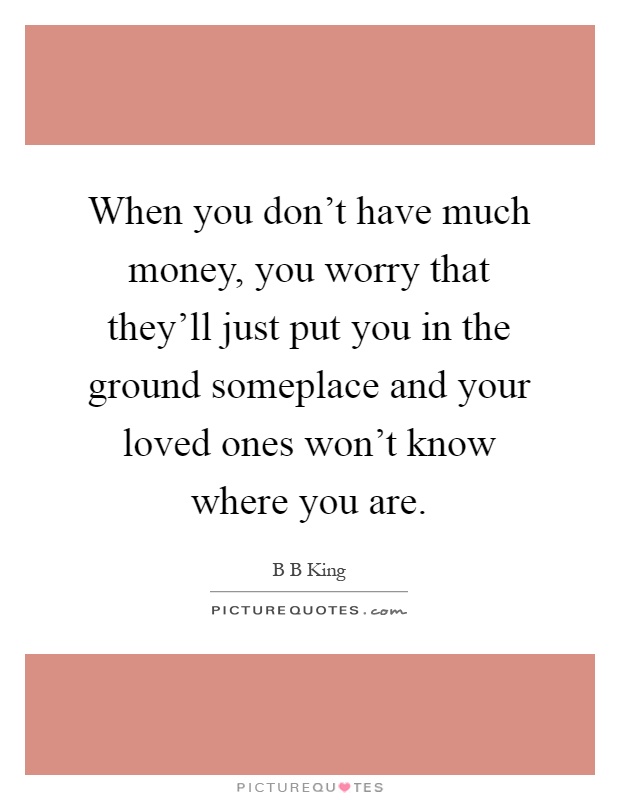 When you don't have much money, you worry that they'll just put you in the ground someplace and your loved ones won't know where you are Picture Quote #1