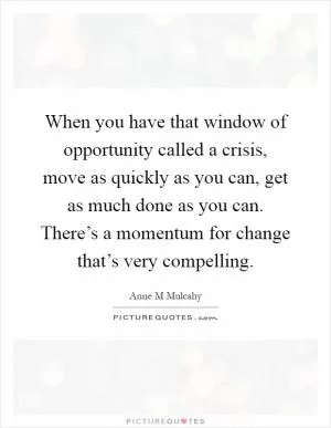 When you have that window of opportunity called a crisis, move as quickly as you can, get as much done as you can. There’s a momentum for change that’s very compelling Picture Quote #1