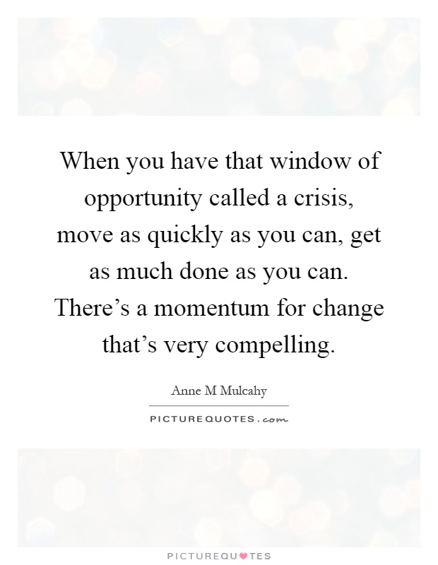 When you have that window of opportunity called a crisis, move as quickly as you can, get as much done as you can. There's a momentum for change that's very compelling Picture Quote #1