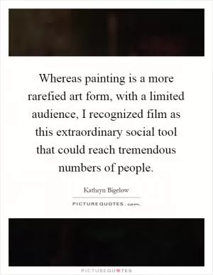 Whereas painting is a more rarefied art form, with a limited audience, I recognized film as this extraordinary social tool that could reach tremendous numbers of people Picture Quote #1