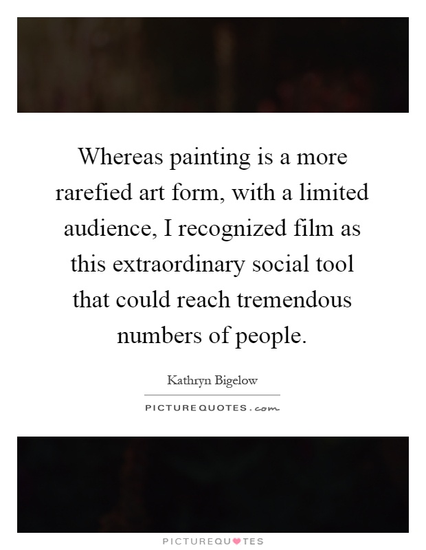 Whereas painting is a more rarefied art form, with a limited audience, I recognized film as this extraordinary social tool that could reach tremendous numbers of people Picture Quote #1