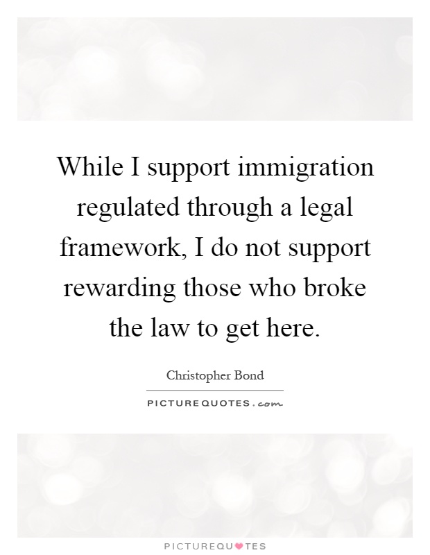 While I support immigration regulated through a legal framework, I do not support rewarding those who broke the law to get here Picture Quote #1