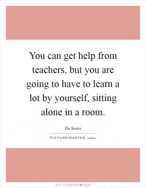 You can get help from teachers, but you are going to have to learn a lot by yourself, sitting alone in a room Picture Quote #1