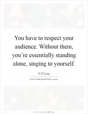 You have to respect your audience. Without them, you’re essentially standing alone, singing to yourself Picture Quote #1
