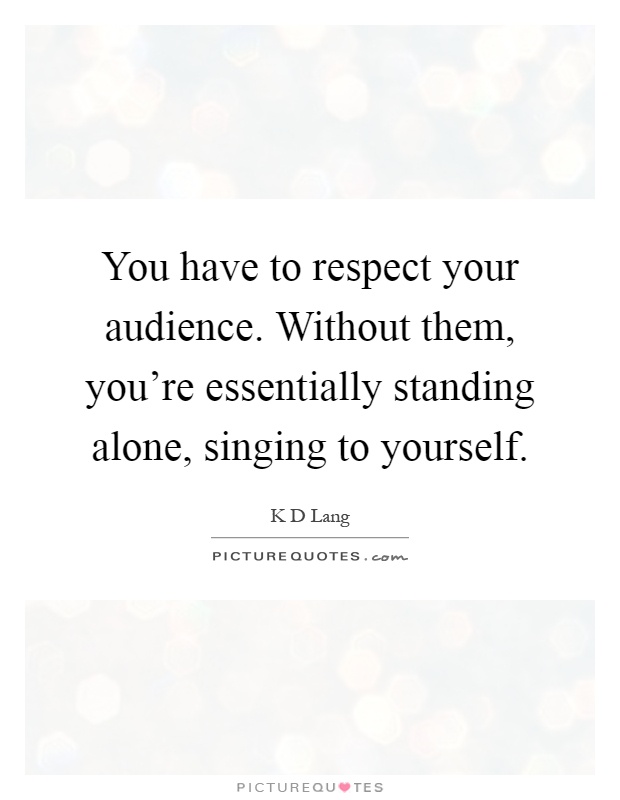 You have to respect your audience. Without them, you're essentially standing alone, singing to yourself Picture Quote #1