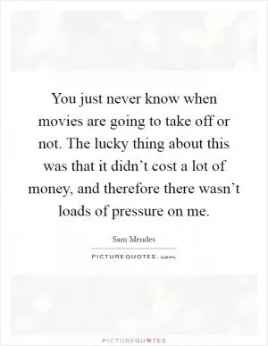 You just never know when movies are going to take off or not. The lucky thing about this was that it didn’t cost a lot of money, and therefore there wasn’t loads of pressure on me Picture Quote #1