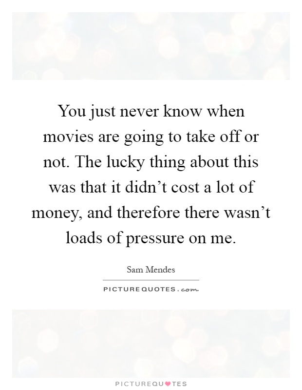 You just never know when movies are going to take off or not. The lucky thing about this was that it didn't cost a lot of money, and therefore there wasn't loads of pressure on me Picture Quote #1