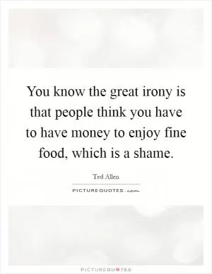 You know the great irony is that people think you have to have money to enjoy fine food, which is a shame Picture Quote #1