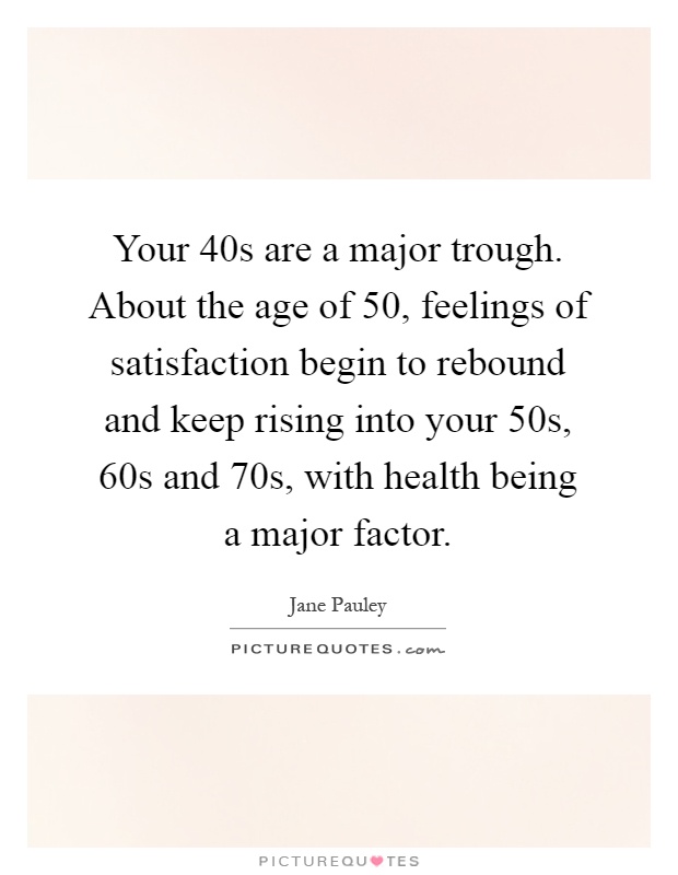 Your 40s are a major trough. About the age of 50, feelings of satisfaction begin to rebound and keep rising into your 50s, 60s and 70s, with health being a major factor Picture Quote #1