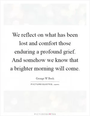 We reflect on what has been lost and comfort those enduring a profound grief. And somehow we know that a brighter morning will come Picture Quote #1