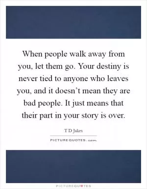 When people walk away from you, let them go. Your destiny is never tied to anyone who leaves you, and it doesn’t mean they are bad people. It just means that their part in your story is over Picture Quote #1
