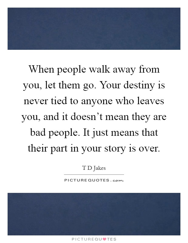 When people walk away from you, let them go. Your destiny is never tied to anyone who leaves you, and it doesn't mean they are bad people. It just means that their part in your story is over Picture Quote #1