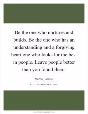 Be the one who nurtures and builds. Be the one who has an understanding and a forgiving heart one who looks for the best in people. Leave people better than you found them Picture Quote #1