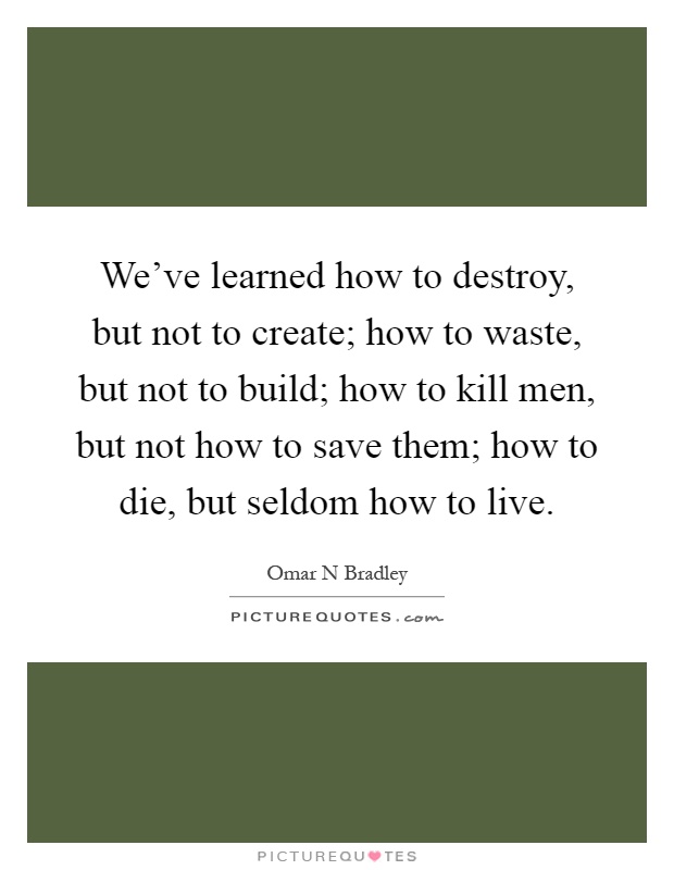 We've learned how to destroy, but not to create; how to waste, but not to build; how to kill men, but not how to save them; how to die, but seldom how to live Picture Quote #1