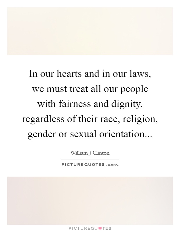 In our hearts and in our laws, we must treat all our people with fairness and dignity, regardless of their race, religion, gender or sexual orientation Picture Quote #1