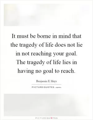 It must be borne in mind that the tragedy of life does not lie in not reaching your goal. The tragedy of life lies in having no goal to reach Picture Quote #1