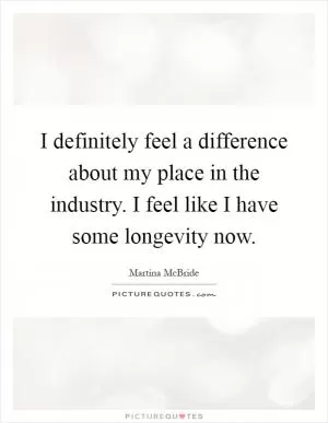 I definitely feel a difference about my place in the industry. I feel like I have some longevity now Picture Quote #1
