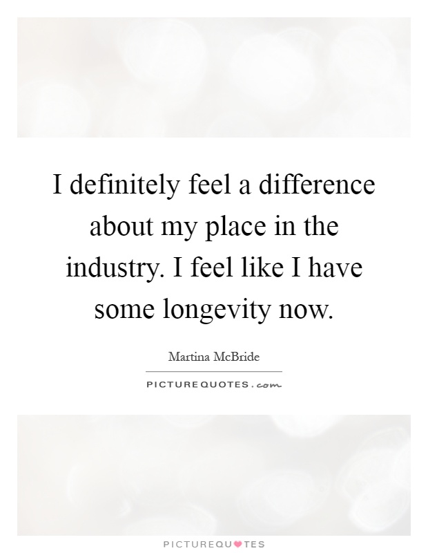I definitely feel a difference about my place in the industry. I feel like I have some longevity now Picture Quote #1