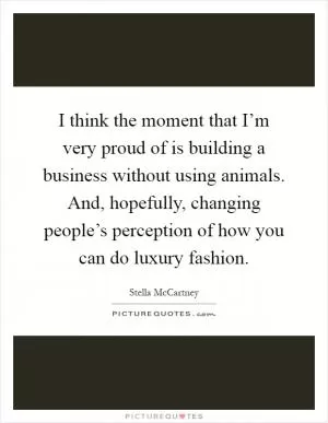 I think the moment that I’m very proud of is building a business without using animals. And, hopefully, changing people’s perception of how you can do luxury fashion Picture Quote #1
