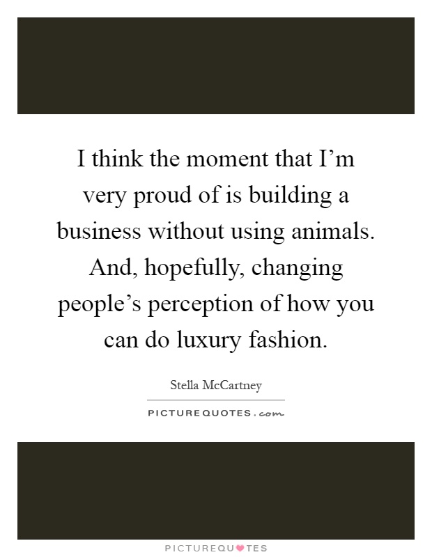 I think the moment that I'm very proud of is building a business without using animals. And, hopefully, changing people's perception of how you can do luxury fashion Picture Quote #1