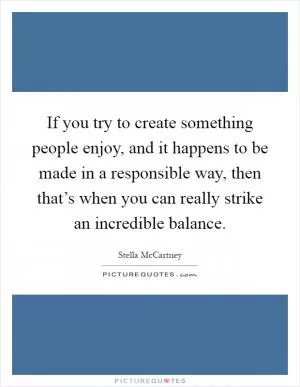 If you try to create something people enjoy, and it happens to be made in a responsible way, then that’s when you can really strike an incredible balance Picture Quote #1