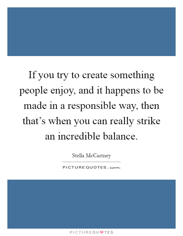 If you try to create something people enjoy, and it happens to be made in a responsible way, then that's when you can really strike an incredible balance Picture Quote #1