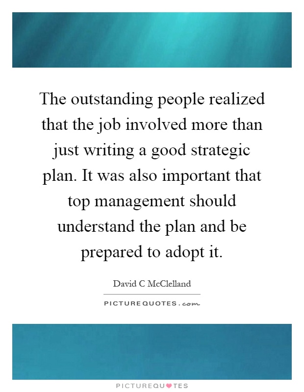 The outstanding people realized that the job involved more than just writing a good strategic plan. It was also important that top management should understand the plan and be prepared to adopt it Picture Quote #1