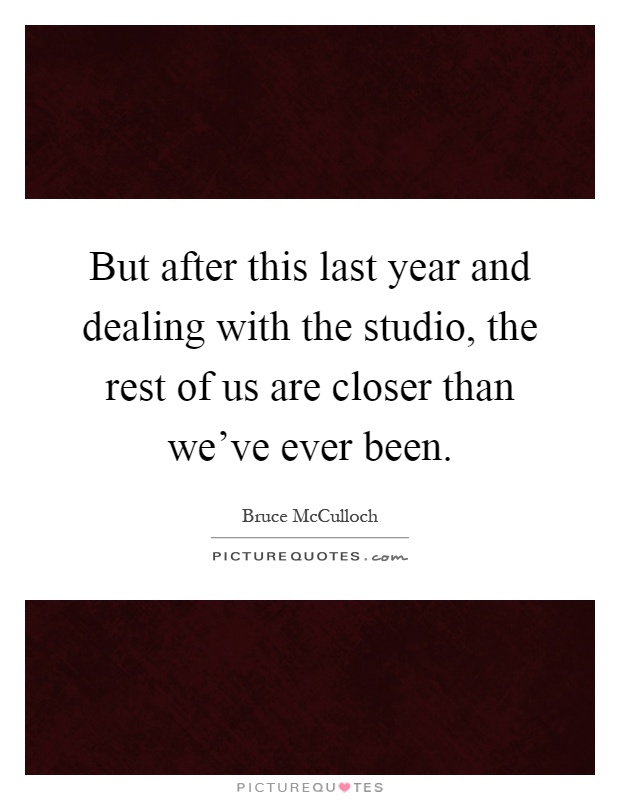 But after this last year and dealing with the studio, the rest of us are closer than we've ever been Picture Quote #1