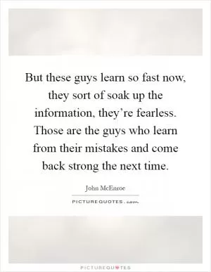 But these guys learn so fast now, they sort of soak up the information, they’re fearless. Those are the guys who learn from their mistakes and come back strong the next time Picture Quote #1
