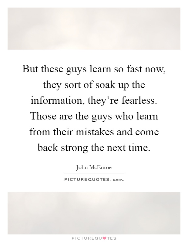 But these guys learn so fast now, they sort of soak up the information, they're fearless. Those are the guys who learn from their mistakes and come back strong the next time Picture Quote #1