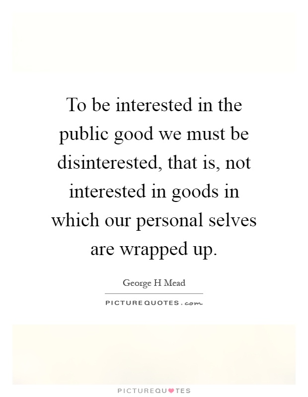 To be interested in the public good we must be disinterested, that is, not interested in goods in which our personal selves are wrapped up Picture Quote #1