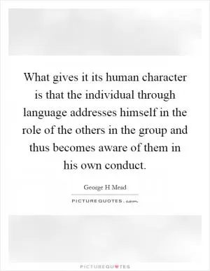 What gives it its human character is that the individual through language addresses himself in the role of the others in the group and thus becomes aware of them in his own conduct Picture Quote #1