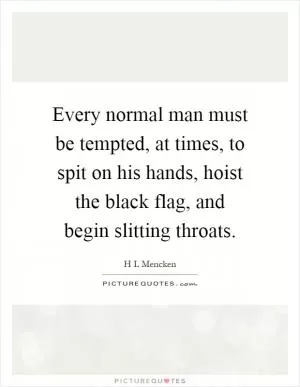 Every normal man must be tempted, at times, to spit on his hands, hoist the black flag, and begin slitting throats Picture Quote #1