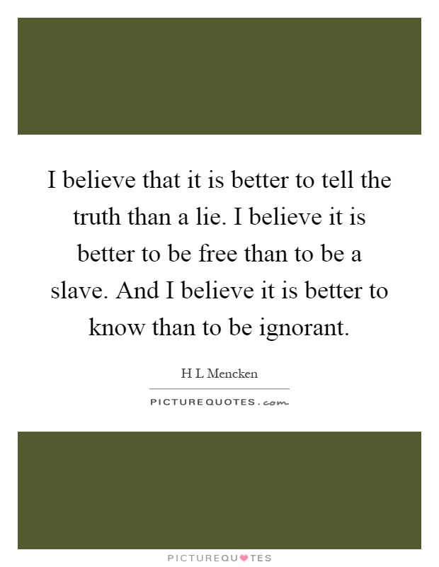 I believe that it is better to tell the truth than a lie. I believe it is better to be free than to be a slave. And I believe it is better to know than to be ignorant Picture Quote #1