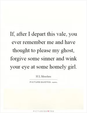 If, after I depart this vale, you ever remember me and have thought to please my ghost, forgive some sinner and wink your eye at some homely girl Picture Quote #1