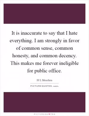 It is inaccurate to say that I hate everything. I am strongly in favor of common sense, common honesty, and common decency. This makes me forever ineligible for public office Picture Quote #1
