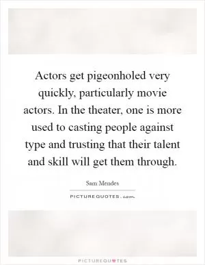 Actors get pigeonholed very quickly, particularly movie actors. In the theater, one is more used to casting people against type and trusting that their talent and skill will get them through Picture Quote #1