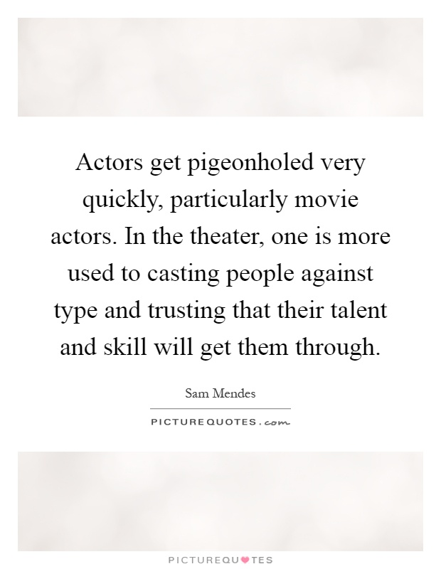 Actors get pigeonholed very quickly, particularly movie actors. In the theater, one is more used to casting people against type and trusting that their talent and skill will get them through Picture Quote #1